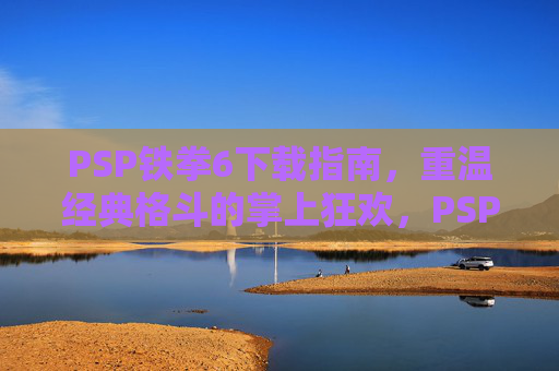 PSP铁拳6下载指南,重温经典格斗的掌上狂欢,PSP铁拳6下载指南,重温经典格斗的掌上狂欢