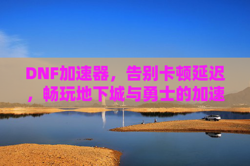 DNF加速器,告别卡顿延迟,畅玩地下城与勇士的加速神器,DNF加速器,告别卡顿延迟,畅玩地下城与勇士的神器