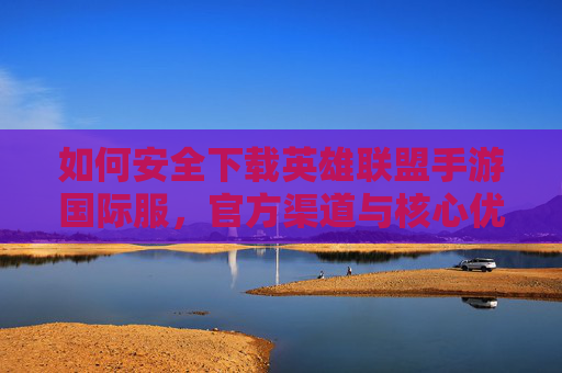 如何安全下载英雄联盟手游国际服，官方渠道与核心优势解析，如何安全下载英雄联盟手游国际服，官方渠道与核心优势解析
