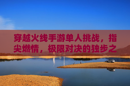 穿越火线手游单人挑战,指尖燃情,极限对决的独步之旅