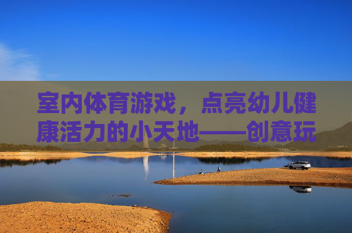 室内体育游戏,点亮幼儿健康活力的小天地——创意玩法与成长价值