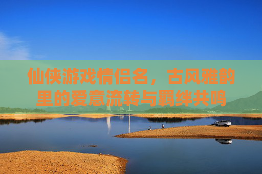 仙侠游戏情侣名,古风雅韵里的爱意流转与羁绊共鸣