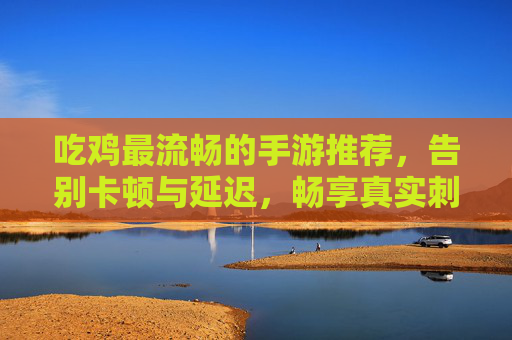 吃鸡最流畅的手游推荐,告别卡顿与延迟,畅享真实刺激的战场体验,吃鸡最流畅手游推荐,告别卡顿延迟,畅享真实刺激的战场体验