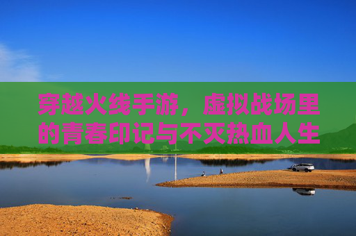 穿越火线手游,虚拟战场里的青春印记与不灭热血人生