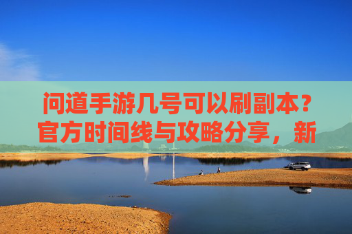 问道手游几号可以刷副本？官方时间线与攻略分享，新手必看！