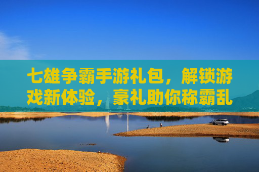 七雄争霸手游礼包，解锁游戏新体验，豪礼助你称霸乱世