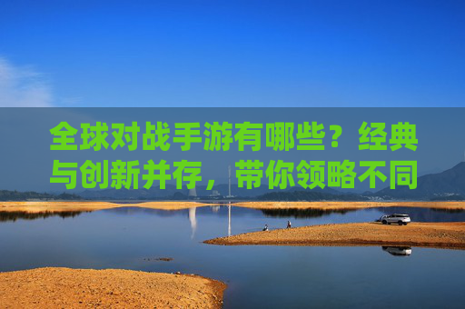 全球对战手游有哪些?经典与创新并存,带你领略不同风格的对战魅力