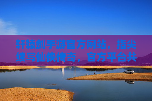 轩辕剑手游官方网站，指尖续写仙侠传奇，官方平台共赴游戏新体验