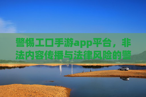 警惕工口手游app平台,非法内容传播与法律风险的警示,警惕工口手游App平台,非法内容传播与法律风险的警示