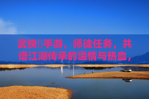 武侠乂手游,师徒任务,共谱江湖传承的温情与热血,武侠乂手游,师徒任务,共谱江湖传承的温情与热血