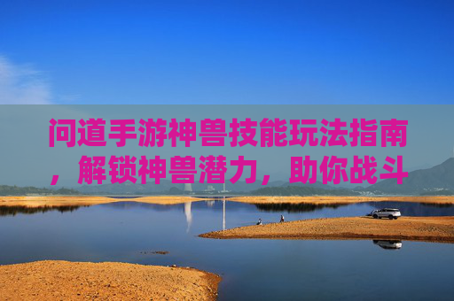 问道手游神兽技能玩法指南,解锁神兽潜力,助你战斗更上一层楼