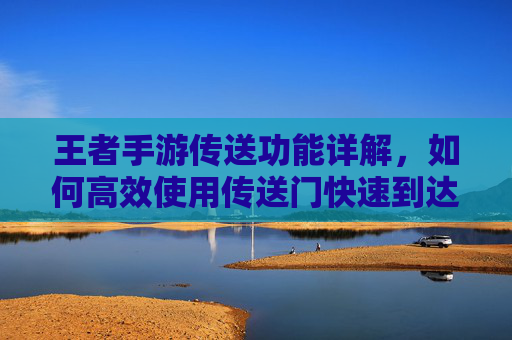 王者手游传送功能详解,如何高效使用传送门快速到达目标位置