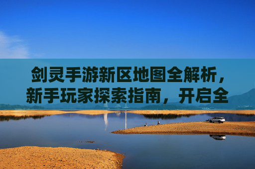 剑灵手游新区地图全解析,新手玩家探索指南,开启全新冒险之旅