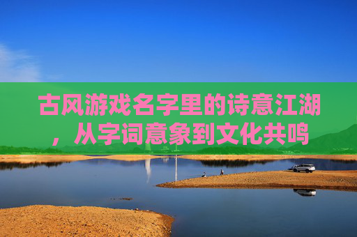 古风游戏名字里的诗意江湖,从字词意象到文化共鸣