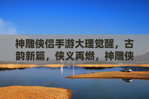 神雕侠侣手游大理觉醒,古韵新篇,侠义再燃,神雕侠侣手游大理觉醒,古韵新篇,侠义再燃