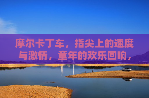 摩尔卡丁车，指尖上的速度与激情，童年的欢乐回响，摩尔卡丁车，指尖上的速度与激情，童年的欢乐回响