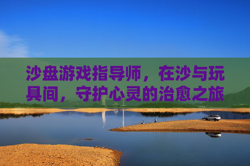 沙盘游戏指导师，在沙与玩具间，守护心灵的治愈之旅，沙盘游戏指导师，在沙与玩具间，守护心灵的治愈之旅