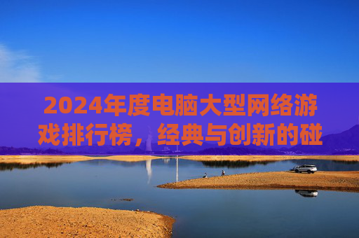 2024年度电脑大型网络游戏排行榜,经典与创新的碰撞,盘点那些持续吸引玩家的佳作