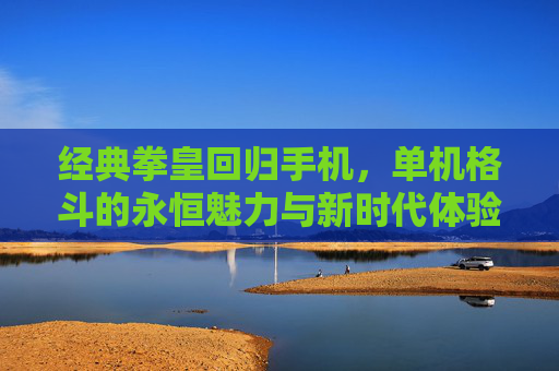 经典拳皇回归手机,单机格斗的永恒魅力与新时代体验,经典拳皇回归手机,单机格斗的永恒魅力与新时代体验