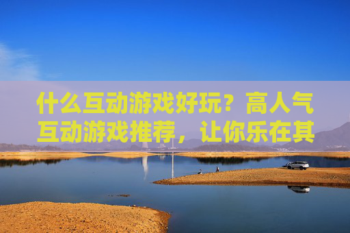 什么互动游戏好玩？高人气互动游戏推荐，让你乐在其中，什么互动游戏好玩？高人气互动游戏推荐，让你乐在其中