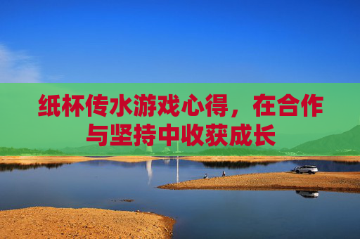 纸杯传水游戏心得,在合作与坚持中收获成长