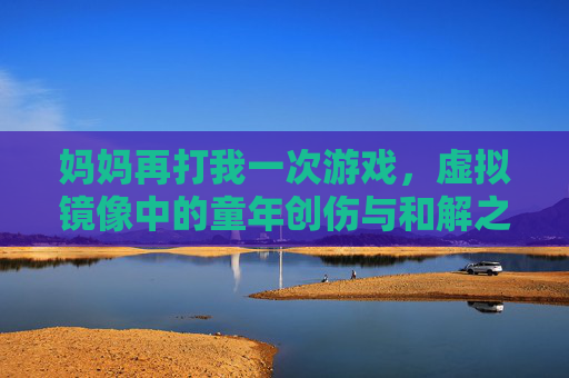 妈妈再打我一次游戏,虚拟镜像中的童年创伤与和解之旅,妈妈再打我一次游戏,虚拟镜像中的童年创伤与和解之旅