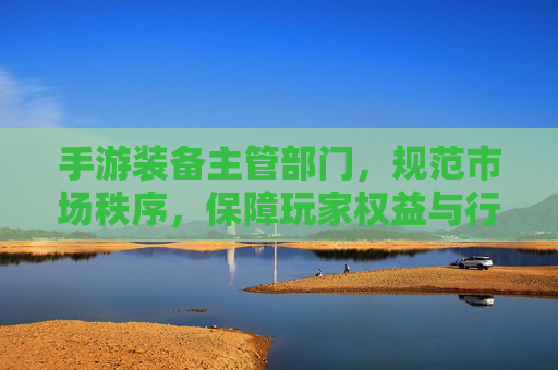 手游装备主管部门，规范市场秩序，保障玩家权益与行业长远发展，手游装备主管部门，规范市场秩序，保障玩家权益与行业长远发展