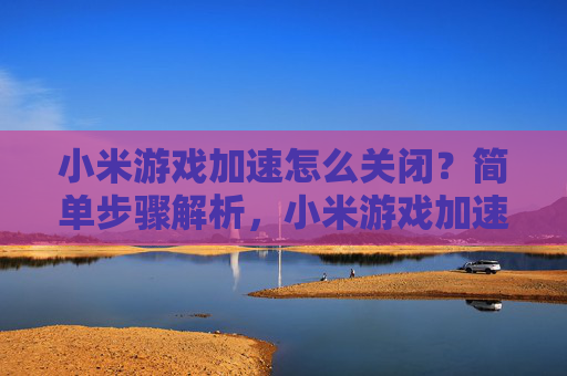 小米游戏加速怎么关闭？简单步骤解析，小米游戏加速怎么关闭？简单步骤解析