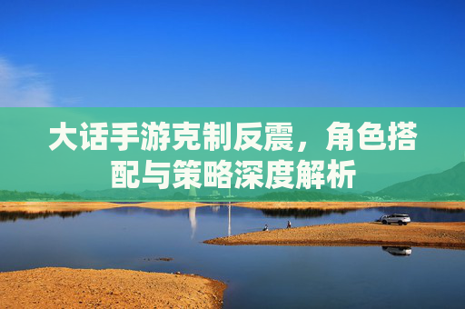 大话手游克制反震,角色搭配与策略深度解析