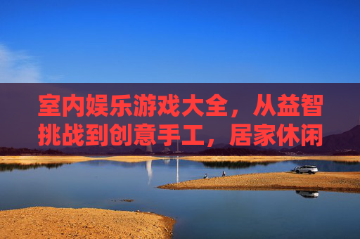 室内娱乐游戏大全，从益智挑战到创意手工，居家休闲的欢乐宝库，室内娱乐游戏大全，从益智挑战到创意手工，居家休闲的欢乐宝库
