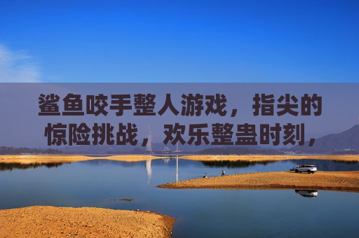 鲨鱼咬手整人游戏,指尖的惊险挑战,欢乐整蛊时刻,鲨鱼咬手整人游戏,指尖惊险挑战,欢乐整蛊时刻