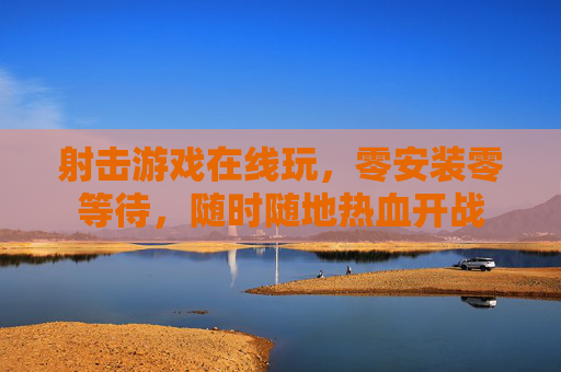 射击游戏在线玩,零安装零等待,随时随地热血开战