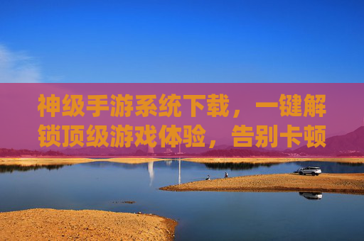 神级手游系统下载，一键解锁顶级游戏体验，告别卡顿与加载烦恼！