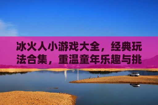 冰火人小游戏大全，经典玩法合集，重温童年乐趣与挑战！