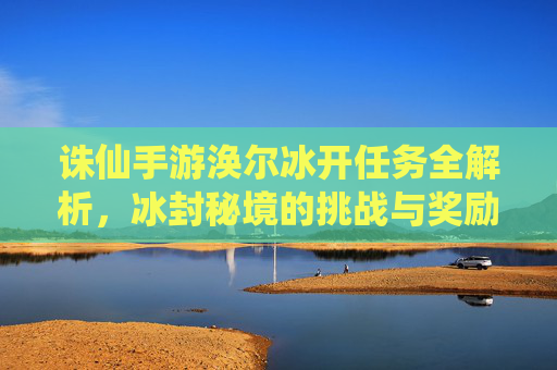 诛仙手游涣尔冰开任务全解析，冰封秘境的挑战与奖励揭秘，诛仙手游涣尔冰开任务全解析，冰封秘境的挑战与奖励揭秘