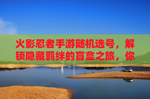 火影忍者手游随机选号,解锁隐藏羁绊的盲盒之旅,你敢挑战吗?火影忍者手游随机选号,解锁隐藏羁绊的盲盒之旅,你敢挑战吗?