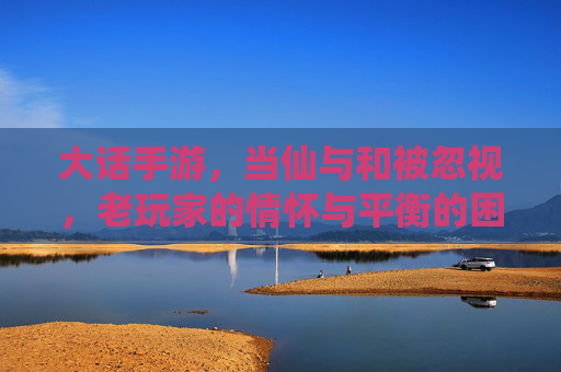 大话手游，当仙与和被忽视，老玩家的情怀与平衡的困境