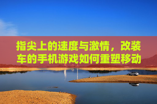 指尖上的速度与激情，改装车的手机游戏如何重塑移动端赛车体验