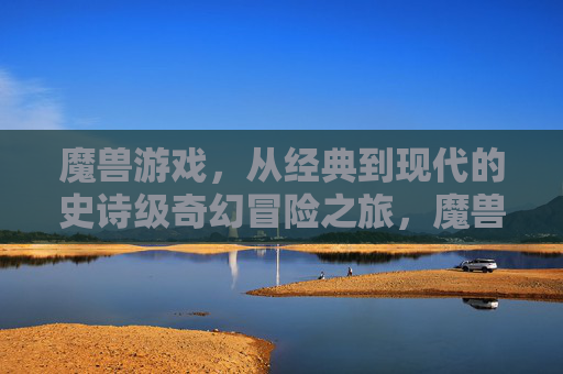 魔兽游戏，从经典到现代的史诗级奇幻冒险之旅，魔兽游戏，从经典到现代的史诗级奇幻冒险之旅
