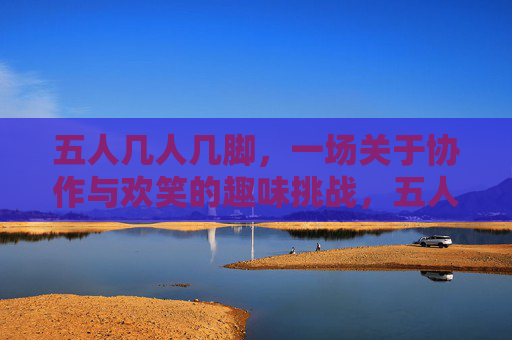 五人几人几脚，一场关于协作与欢笑的趣味挑战，五人几人几脚，一场关于协作与欢笑的趣味挑战
