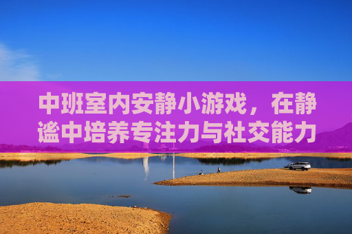 中班室内安静小游戏，在静谧中培养专注力与社交能力