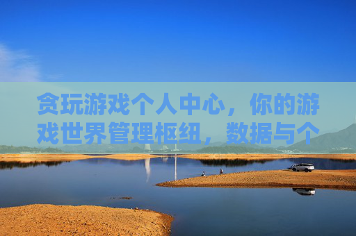 贪玩游戏个人中心，你的游戏世界管理枢纽，数据与个性化体验的掌上明珠