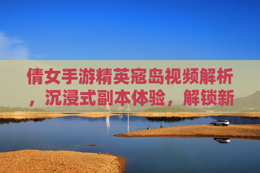 倩女手游精英寇岛视频解析,沉浸式副本体验,解锁新挑战与奖励