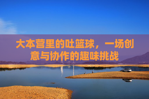 大本营里的吐篮球,一场创意与协作的趣味挑战