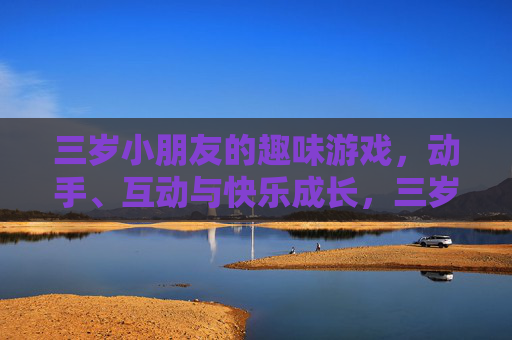 三岁小朋友的趣味游戏,动手、互动与快乐成长,三岁小朋友趣味游戏,动手互动,快乐成长