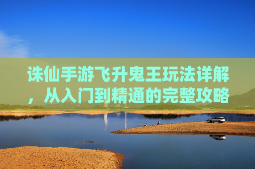 诛仙手游飞升鬼王玩法详解,从入门到精通的完整攻略