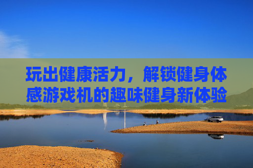 玩出健康活力,解锁健身体感游戏机的趣味健身新体验,玩出健康活力,解锁健身体感游戏机的趣味健身新体验