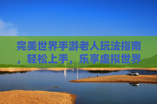 完美世界手游老人玩法指南，轻松上手，乐享虚拟世界