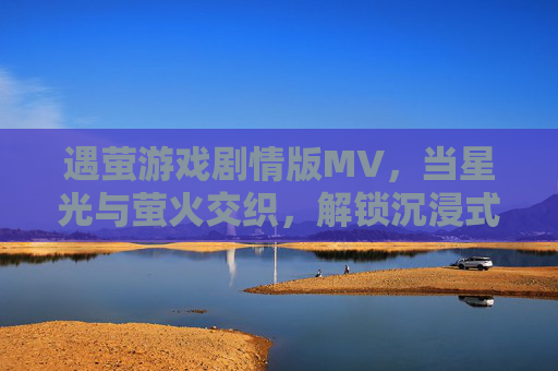 遇萤游戏剧情版MV，当星光与萤火交织，解锁沉浸式奇幻旅程