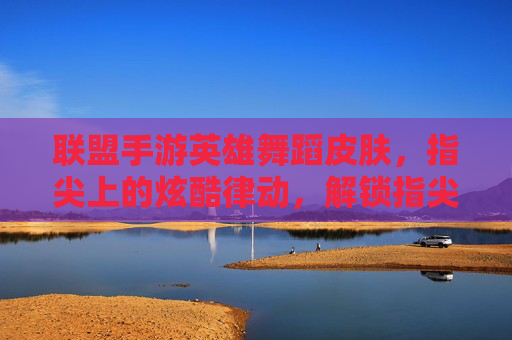 联盟手游英雄舞蹈皮肤,指尖上的炫酷律动,解锁指尖上的峡谷新风尚